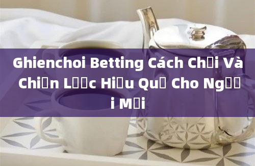 Ghienchoi Betting Cách Chơi Và Chiến Lược Hiệu Quả Cho Người Mới