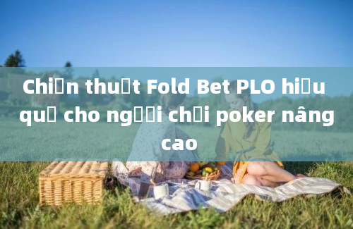 Chiến thuật Fold Bet PLO hiệu quả cho người chơi poker nâng cao