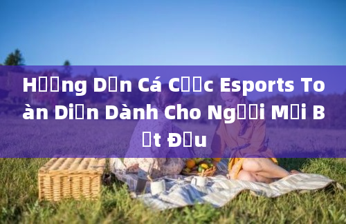 Hướng Dẫn Cá Cược Esports Toàn Diện Dành Cho Người Mới Bắt Đầu