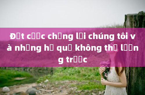 Đặt cược chống lại chúng tôi và những hệ quả không thể lường trước