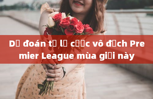 Dự đoán tỷ lệ cược vô địch Premier League mùa giải này