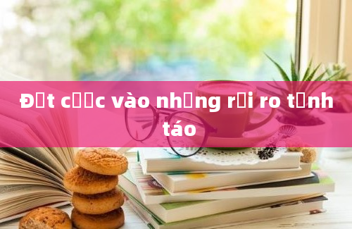 Đặt cược vào những rủi ro tỉnh táo