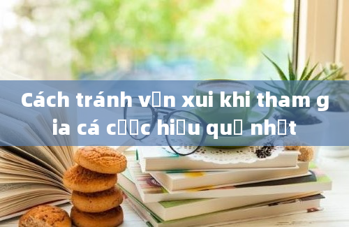 Cách tránh vận xui khi tham gia cá cược hiệu quả nhất