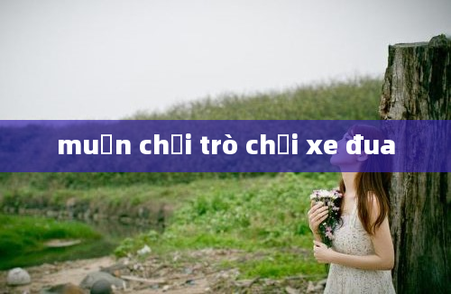 muốn chơi trò chơi xe đua