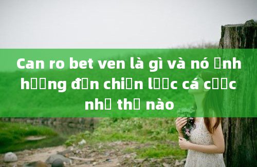 Can ro bet ven là gì và nó ảnh hưởng đến chiến lược cá cược như thế nào