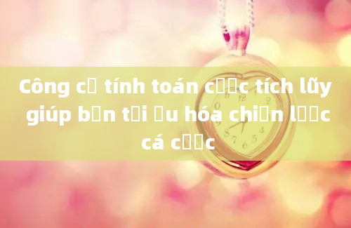 Công cụ tính toán cược tích lũy giúp bạn tối ưu hóa chiến lược cá cược