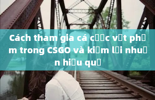 Cách tham gia cá cược vật phẩm trong CSGO và kiếm lợi nhuận hiệu quả