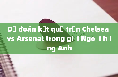 Dự đoán kết quả trận Chelsea vs Arsenal trong giải Ngoại hạng Anh