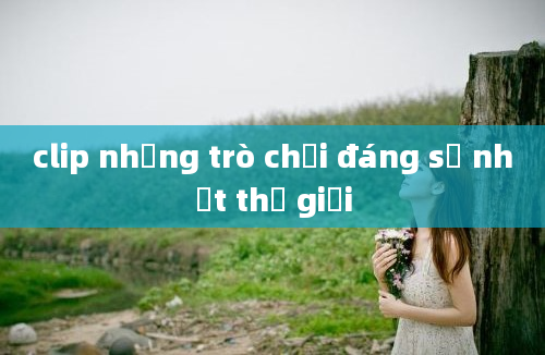 clip những trò chơi đáng sợ nhất thế giới