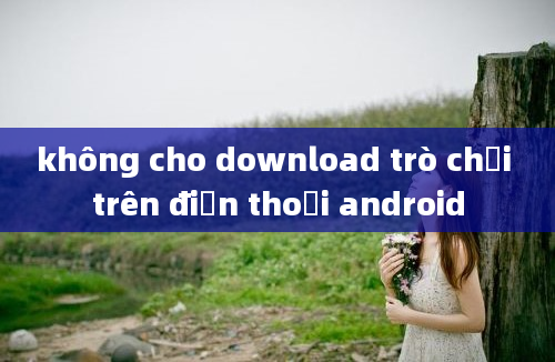 không cho download trò chơi trên điện thoại android