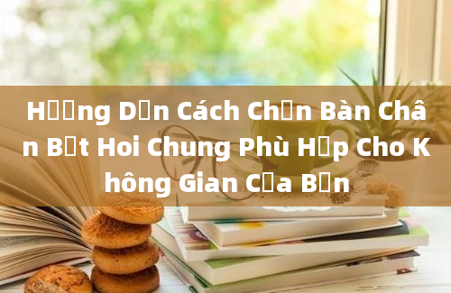 Hướng Dẫn Cách Chọn Bàn Chân Bệt Hoi Chung Phù Hợp Cho Không Gian Của Bạn