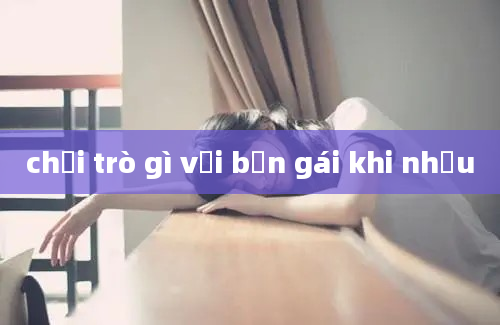 chơi trò gì với bạn gái khi nhậu