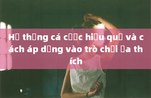 Hệ thống cá cược hiệu quả và cách áp dụng vào trò chơi ưa thích