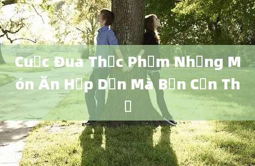 Cuộc Đua Thực Phẩm Những Món Ăn Hấp Dẫn Mà Bạn Cần Thử