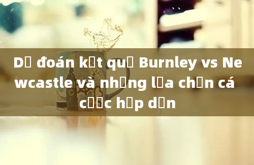 Dự đoán kết quả Burnley vs Newcastle và những lựa chọn cá cược hấp dẫn