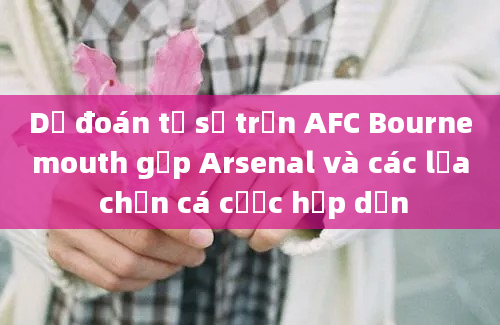 Dự đoán tỷ số trận AFC Bournemouth gặp Arsenal và các lựa chọn cá cược hấp dẫn