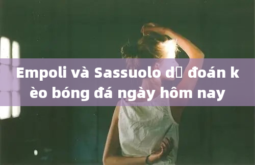 Empoli và Sassuolo dự đoán kèo bóng đá ngày hôm nay