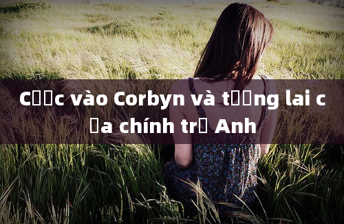 Cược vào Corbyn và tương lai của chính trị Anh