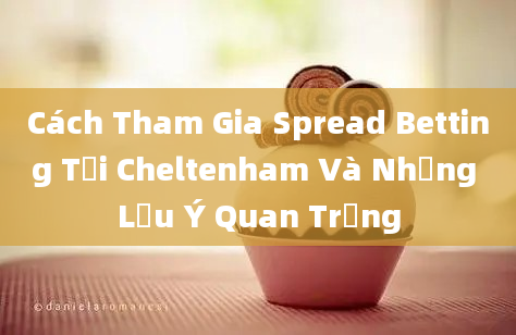 Cách Tham Gia Spread Betting Tại Cheltenham Và Những Lưu Ý Quan Trọng