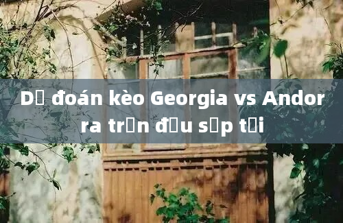 Dự đoán kèo Georgia vs Andorra trận đấu sắp tới