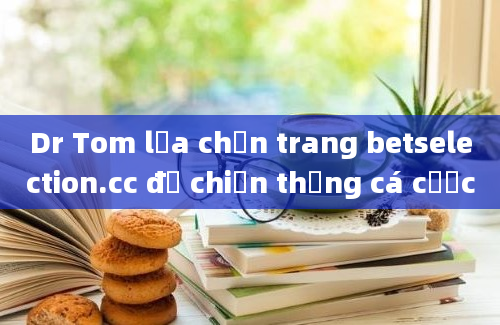 Dr Tom lựa chọn trang betselection.cc để chiến thắng cá cược