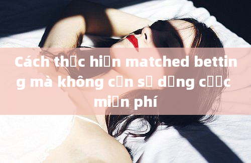 Cách thực hiện matched betting mà không cần sử dụng cược miễn phí