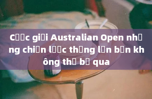 Cược giải Australian Open những chiến lược thắng lớn bạn không thể bỏ qua