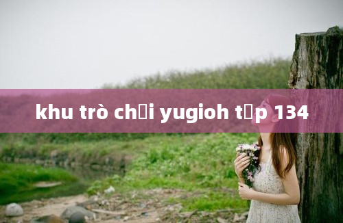 khu trò chơi yugioh tập 134