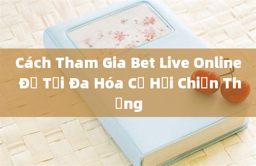 Cách Tham Gia Bet Live Online Để Tối Đa Hóa Cơ Hội Chiến Thắng