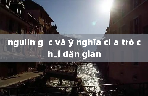 nguồn gốc và ý nghĩa của trò chơi dân gian