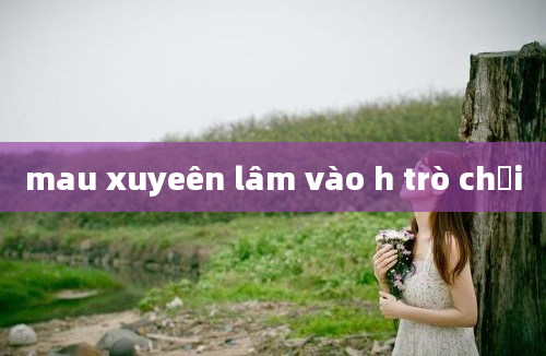 mau xuyeên lâm vào h trò chơi