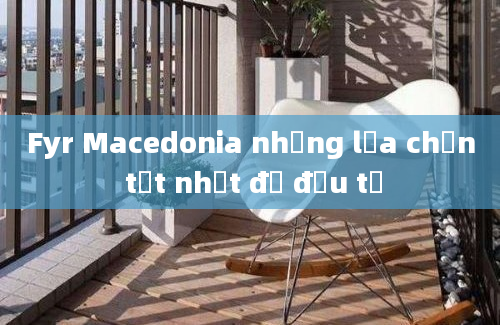 Fyr Macedonia những lựa chọn tốt nhất để đầu tư