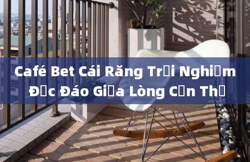 Café Bet Cái Răng Trải Nghiệm Độc Đáo Giữa Lòng Cần Thơ