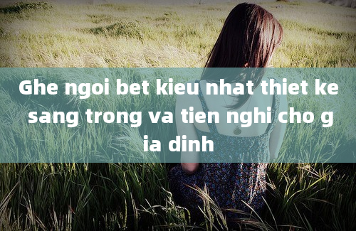 Ghe ngoi bet kieu nhat thiet ke sang trong va tien nghi cho gia dinh