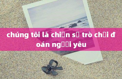 chúng tôi là chiến sỹ trò chơi đoán người yêu