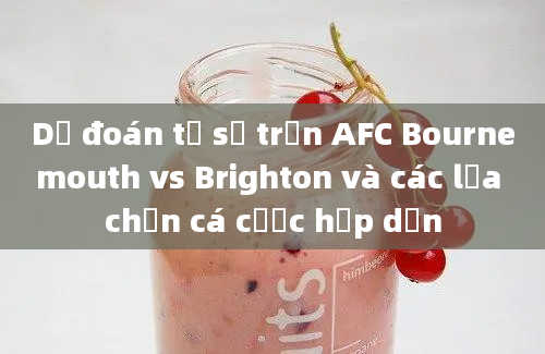 Dự đoán tỷ số trận AFC Bournemouth vs Brighton và các lựa chọn cá cược hấp dẫn