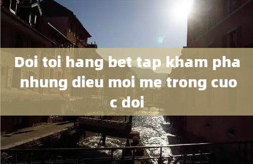 Doi toi hang bet tap kham pha nhung dieu moi me trong cuoc doi