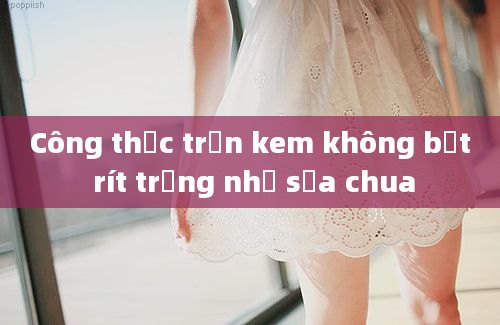 Công thức trộn kem không bết rít trắng như sữa chua