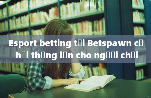 Esport betting tại Betspawn cơ hội thắng lớn cho người chơi