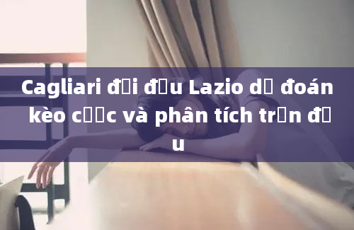 Cagliari đối đầu Lazio dự đoán kèo cược và phân tích trận đấu