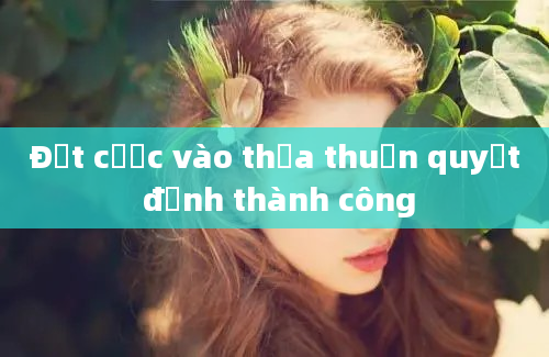 Đặt cược vào thỏa thuận quyết định thành công