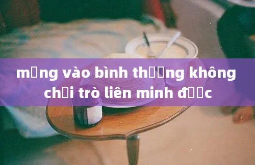 mạng vào bình thường không chơi trò liên minh được