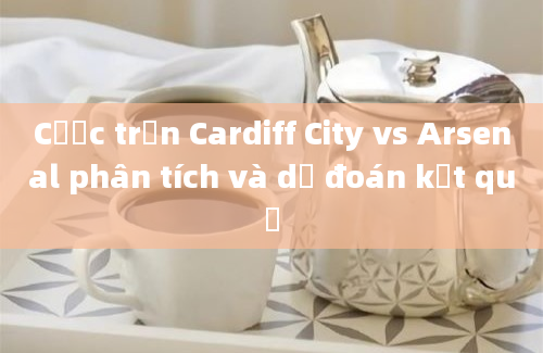 Cược trận Cardiff City vs Arsenal phân tích và dự đoán kết quả