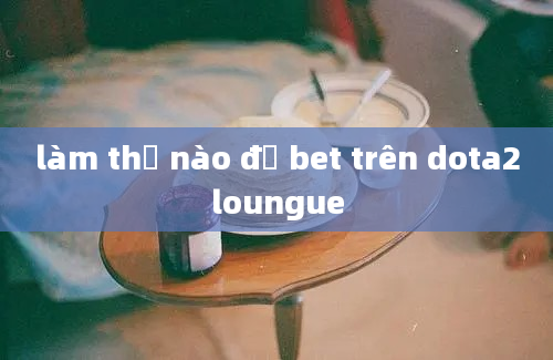 làm thế nào để bet trên dota2loungue