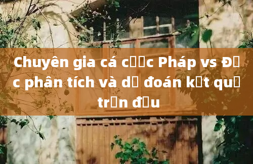 Chuyên gia cá cược Pháp vs Đức phân tích và dự đoán kết quả trận đấu