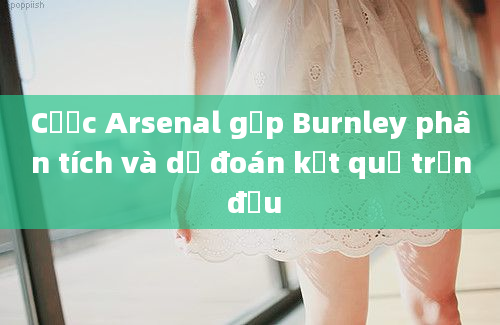 Cược Arsenal gặp Burnley phân tích và dự đoán kết quả trận đấu