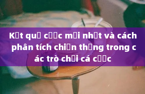 Kết quả cược mới nhất và cách phân tích chiến thắng trong các trò chơi cá cược