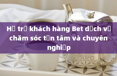 Hỗ trợ khách hàng Bet dịch vụ chăm sóc tận tâm và chuyên nghiệp