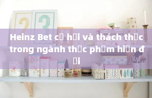 Heinz Bet cơ hội và thách thức trong ngành thực phẩm hiện đại