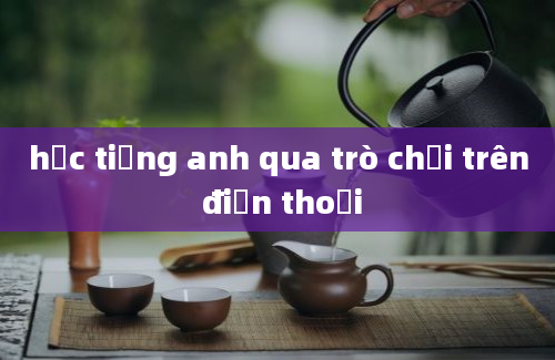 học tiếng anh qua trò chơi trên điện thoại